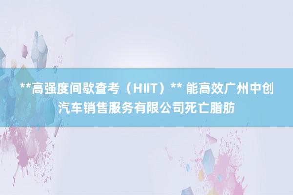 **高强度间歇查考（HIIT）** 能高效广州中创汽车销售服务有限公司死亡脂肪