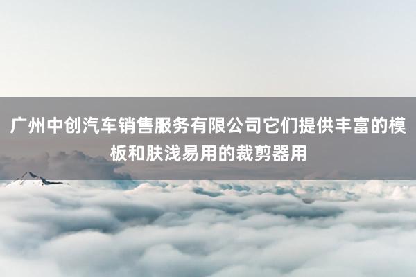 广州中创汽车销售服务有限公司它们提供丰富的模板和肤浅易用的裁剪器用