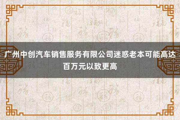 广州中创汽车销售服务有限公司迷惑老本可能高达百万元以致更高